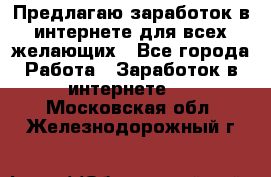 Предлагаю,заработок в интернете для всех желающих - Все города Работа » Заработок в интернете   . Московская обл.,Железнодорожный г.